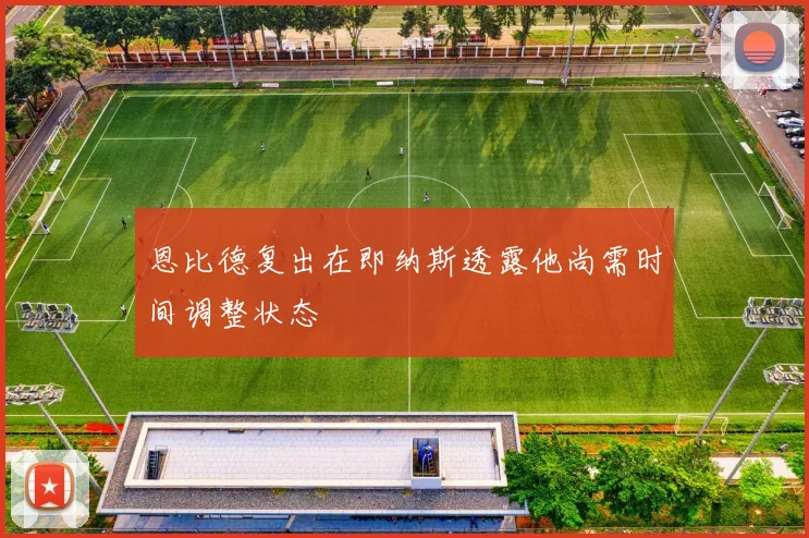 恩比德复出在即纳斯透露他尚需时间调整状态