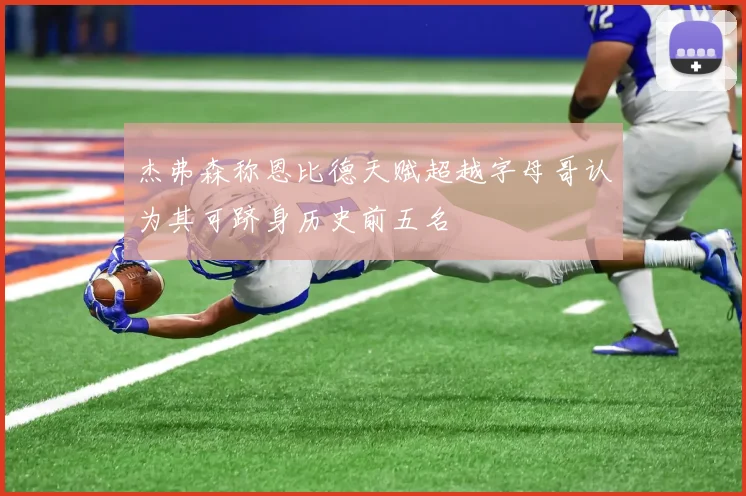 杰弗森称恩比德天赋超越字母哥认为其可跻身历史前五名