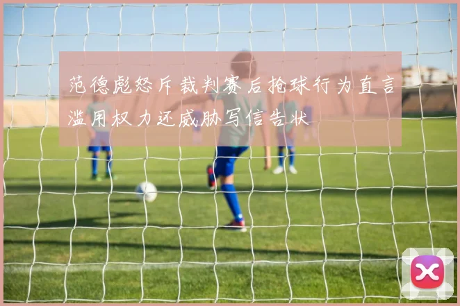 范德彪怒斥裁判赛后抢球行为直言滥用权力还威胁写信告状