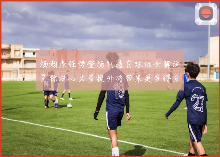 杨瀚森强势登场制造罚球机会解说员称核心力量提升将带来更多得分可能