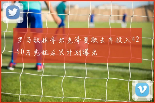 罗马欲租齐尔克泽曼联去年投入4250万先租后买计划曝光