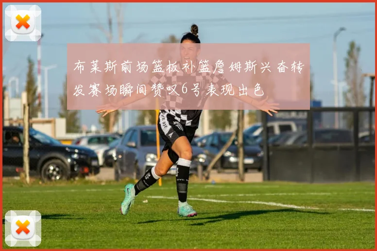 布莱斯前场篮板补篮詹姆斯兴奋转发赛场瞬间赞叹6号表现出色