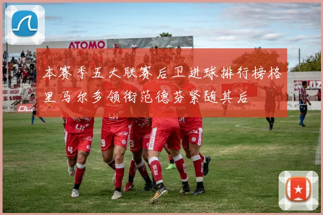 本赛季五大联赛后卫进球排行榜格里马尔多领衔范德芬紧随其后