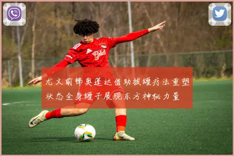尤文前锋奥蓬达借助拔罐疗法重塑状态全身罐子展现东方神秘力量