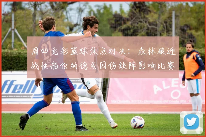 周四竞彩篮球焦点对决：森林狼迎战快船伦纳德或因伤缺阵影响比赛走势