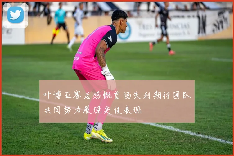 叶博亚赛后感慨首场失利期待团队共同努力展现更佳表现
