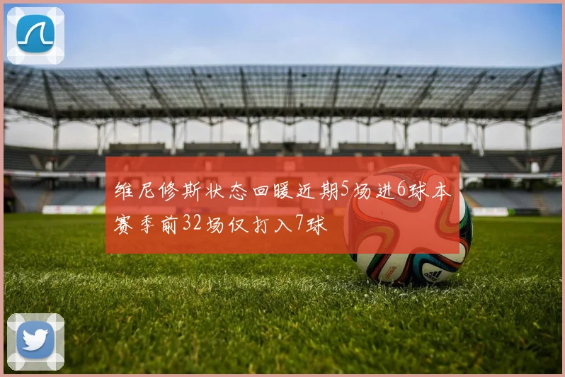 维尼修斯状态回暖近期5场进6球本赛季前32场仅打入7球