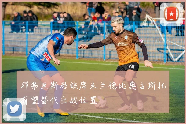 邓弗里斯恐缺席米兰德比奥古斯托有望替代出战位置