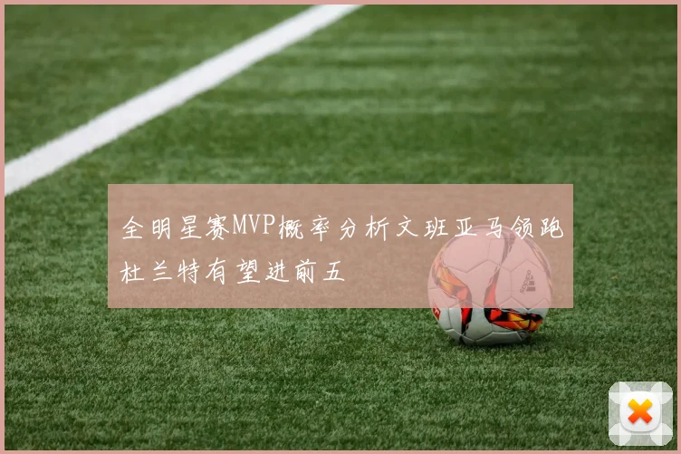 全明星赛MVP概率分析文班亚马领跑杜兰特有望进前五