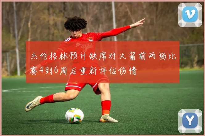 杰伦格林预计缺席对火箭前两场比赛4到6周后重新评估伤情