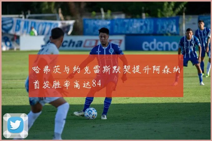 哈弗茨与约克雷斯默契提升阿森纳首发胜率高达84