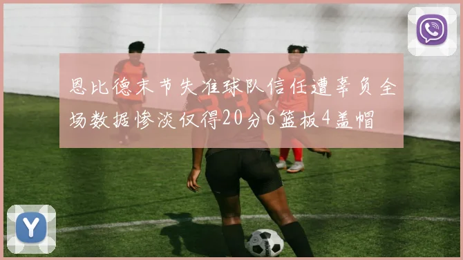 恩比德末节失准球队信任遭辜负全场数据惨淡仅得20分6篮板4盖帽