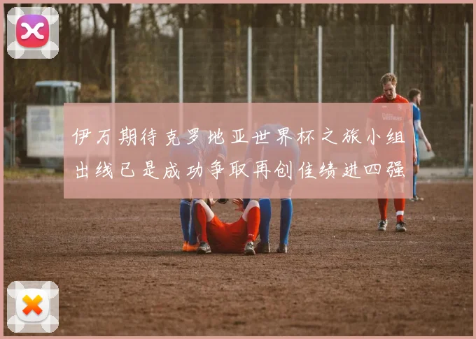 伊万期待克罗地亚世界杯之旅小组出线已是成功争取再创佳绩进四强