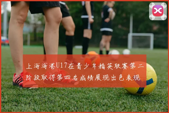 上海海港U17在青少年精英联赛第二阶段取得第四名成绩展现出色表现