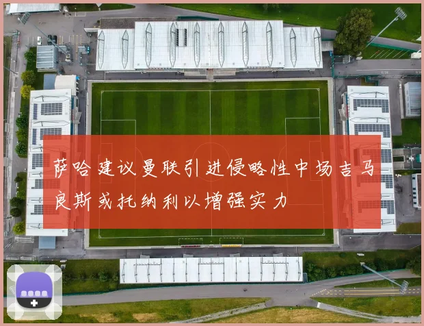 萨哈建议曼联引进侵略性中场吉马良斯或托纳利以增强实力