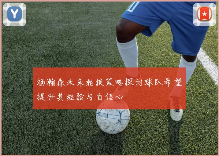 杨瀚森未来轮换策略探讨球队希望提升其经验与自信心