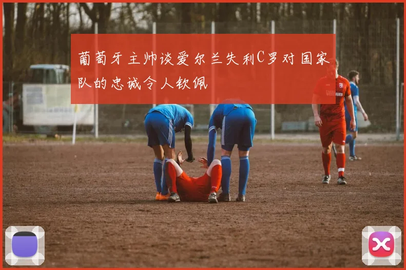 葡萄牙主帅谈爱尔兰失利C罗对国家队的忠诚令人钦佩