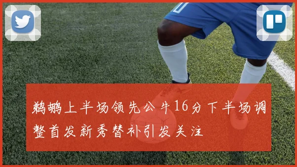 鹈鹕上半场领先公牛16分下半场调整首发新秀替补引发关注